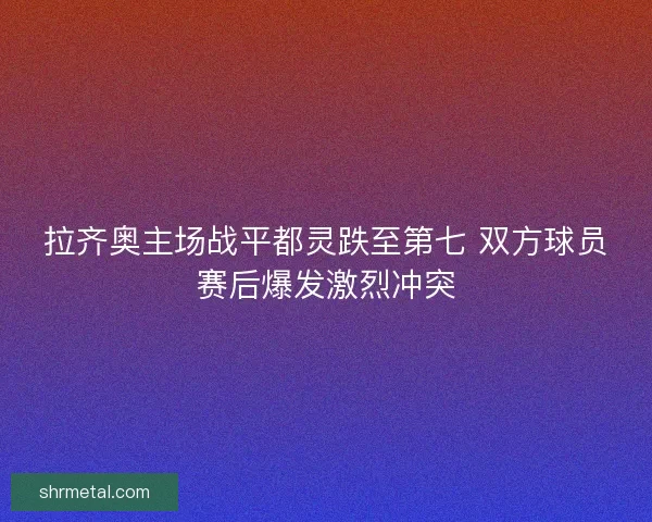 拉齐奥主场战平都灵跌至第七 双方球员赛后爆发激烈冲突