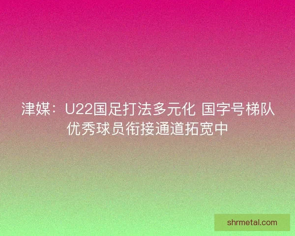 津媒：U22国足打法多元化 国字号梯队优秀球员衔接通道拓宽中