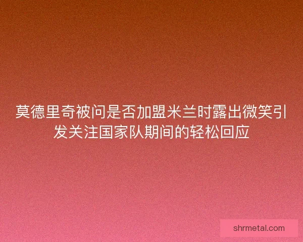 莫德里奇被问是否加盟米兰时露出微笑引发关注国家队期间的轻松回应
