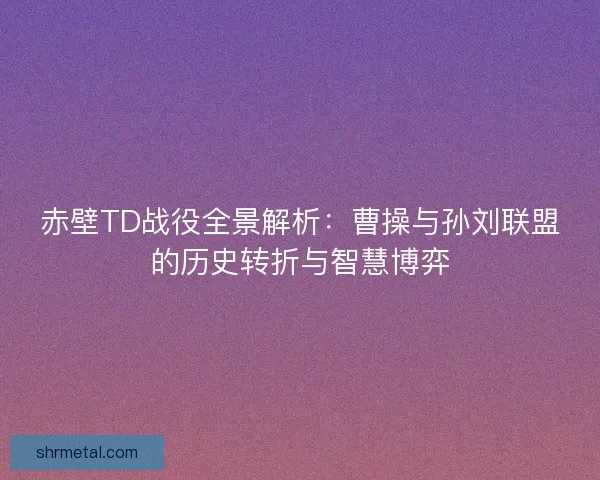 赤壁TD战役全景解析:曹操与孙刘联盟的历史转折与智慧博弈 赤壁TD战役全景解析:曹操与孙刘联盟的历史转折与智慧博弈