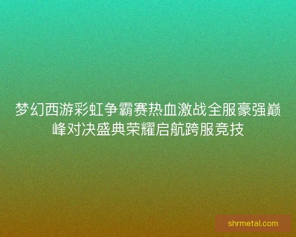 梦幻西游彩虹争霸赛热血激战全服豪强巅峰对决盛典荣耀启航跨服竞技