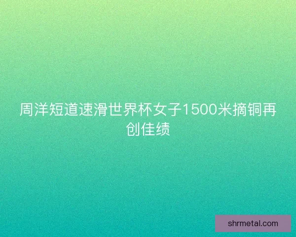 周洋短道速滑世界杯女子1500米摘铜再创佳绩