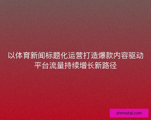 以体育新闻标题化运营打造爆款内容驱动平台流量持续增长新路径