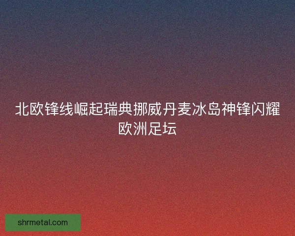 北欧锋线崛起瑞典挪威丹麦冰岛神锋闪耀欧洲足坛