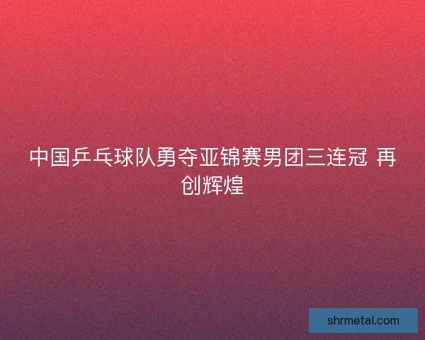 中国乒乓球队勇夺亚锦赛男团三连冠 再创辉煌