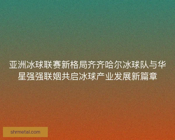 亚洲冰球联赛新格局齐齐哈尔冰球队与华星强强联姻共启冰球产业发展新篇章