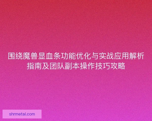 围绕魔兽显血条功能优化与实战应用解析指南及团队副本操作技巧攻略