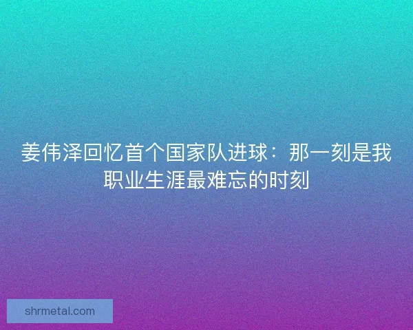 姜伟泽回忆首个国家队进球:那一刻是我职业生涯最难忘的时刻 姜伟泽回忆首个国家队进球:那一刻是我职业生涯最难忘的时刻