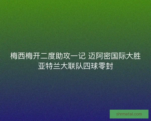 梅西梅开二度助攻一记 迈阿密国际大胜亚特兰大联队四球零封 梅西梅开二度助攻一记 迈阿密国际大胜亚特兰大联队四球零封