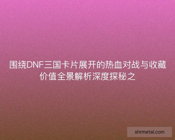围绕DNF三国卡片展开的热血对战与收藏价值全景解析深度探秘之 围绕DNF三国卡片展开的热血对战与收藏价值全景解析深度探秘之