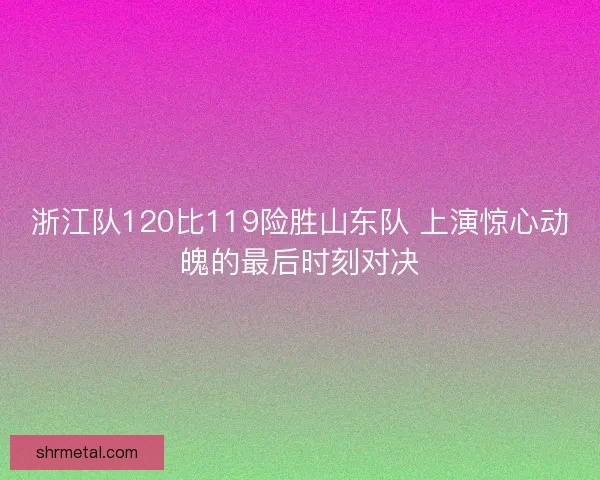 浙江队120比119险胜山东队 上演惊心动魄的最后时刻对决 浙江队120比119险胜山东队 上演惊心动魄的最后时刻对决