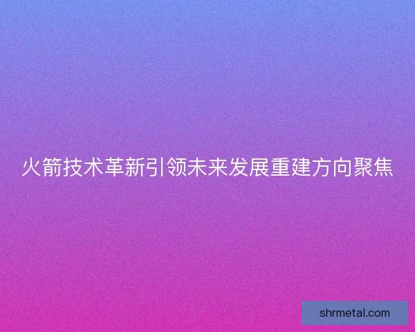 火箭技术革新引领未来发展重建方向聚焦