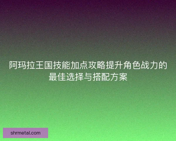 阿玛拉王国技能加点攻略提升角色战力的最佳选择与搭配方案