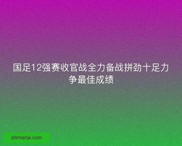 国足12强赛收官战全力备战拼劲十足力争最佳成绩