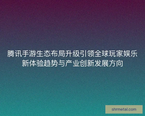 腾讯手游生态布局升级引领全球玩家娱乐新体验趋势与产业创新发展方向 腾讯手游生态布局升级引领全球玩家娱乐新体验趋势与产业创新发展方向