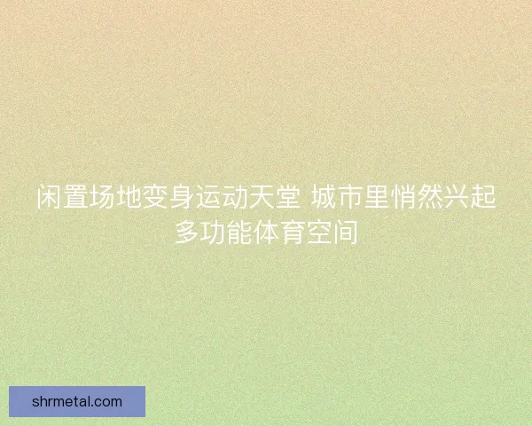 闲置场地变身运动天堂 城市里悄然兴起多功能体育空间 闲置场地变身运动天堂 城市里悄然兴起多功能体育空间