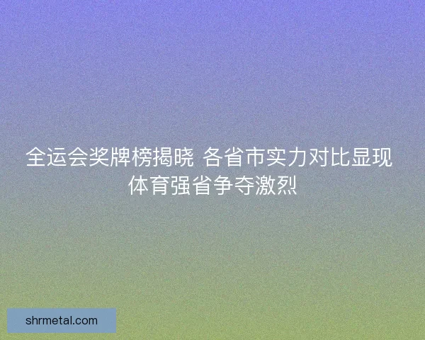 全运会奖牌榜揭晓 各省市实力对比显现 体育强省争夺激烈 全运会奖牌榜揭晓 各省市实力对比显现 体育强省争夺激烈