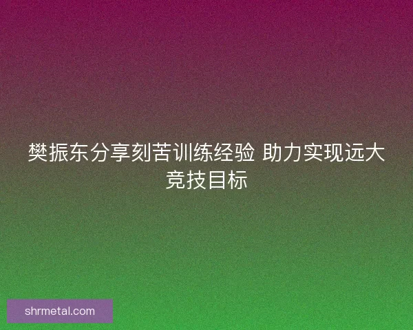 樊振东分享刻苦训练经验 助力实现远大竞技目标